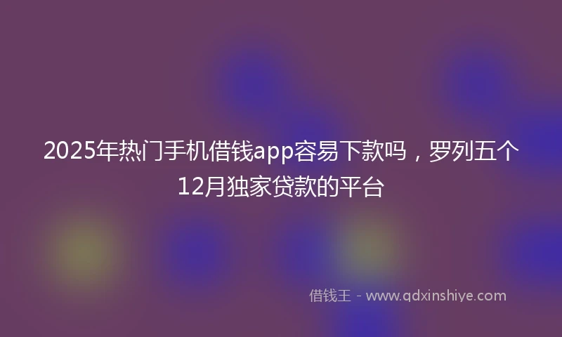 2025年热门手机借钱app容易下款吗，罗列五个12月独家贷款的平台