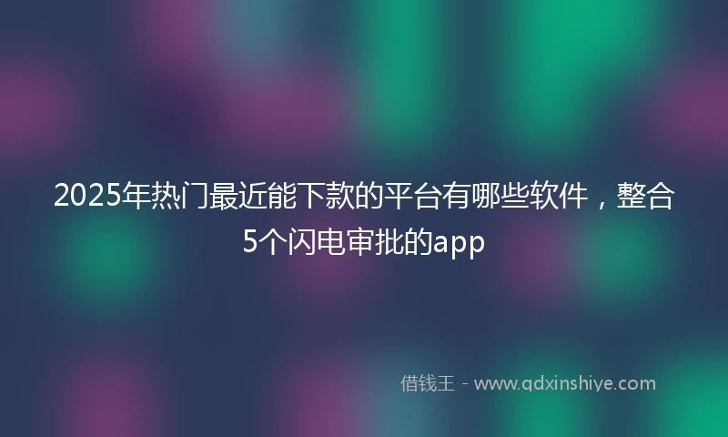 2025年热门最近能下款的平台有哪些软件，整合5个闪电审批的app