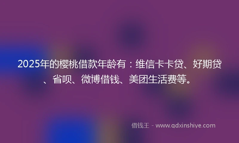 2025年的樱桃借款年龄有：维信卡卡贷、好期贷、省呗、微博借钱、美团生活费等。