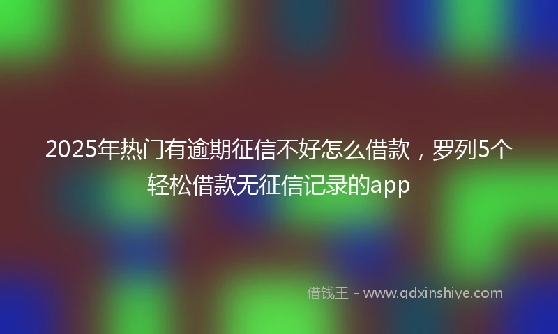 2025年热门有逾期征信不好怎么借款，罗列5个轻松借款无征信记录的app