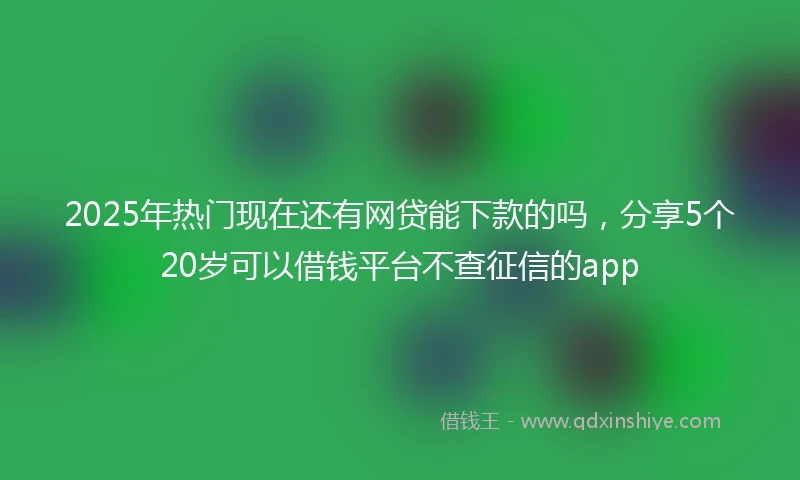 2025年热门现在还有网贷能下款的吗，分享5个20岁可以借钱平台不查征信的app