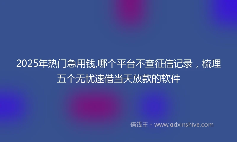 2025年热门急用钱,哪个平台不查征信记录，梳理五个无忧速借当天放款的软件