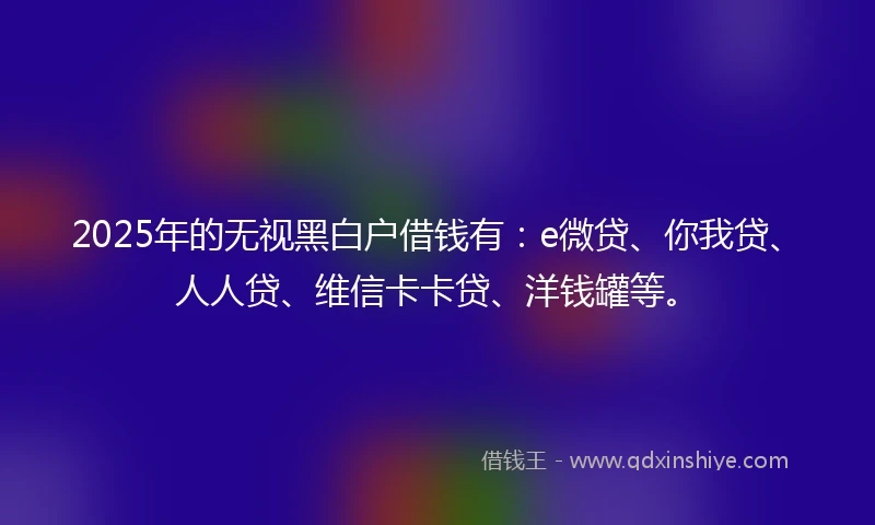 2025年的无视黑白户借钱有：e微贷、你我贷、人人贷、维信卡卡贷、洋钱罐等。