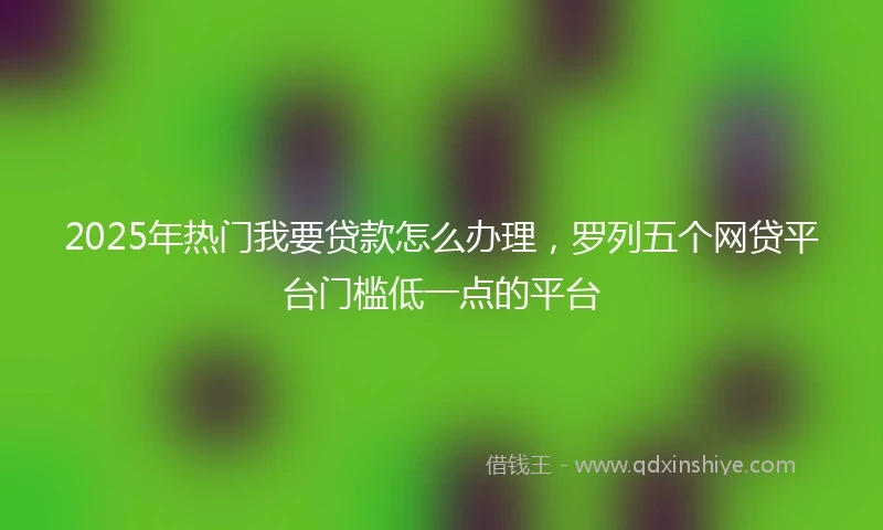 2025年热门我要贷款怎么办理，罗列五个网贷平台门槛低一点的平台