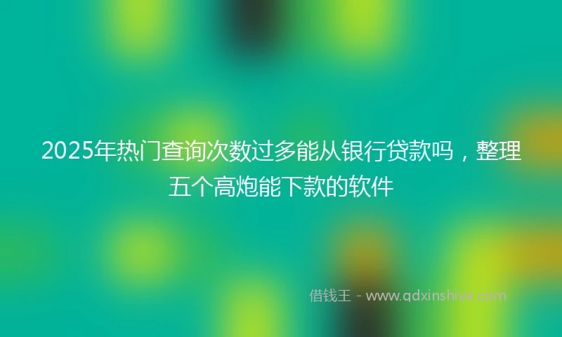 2025年热门查询次数过多能从银行贷款吗，整理五个高炮能下款的软件