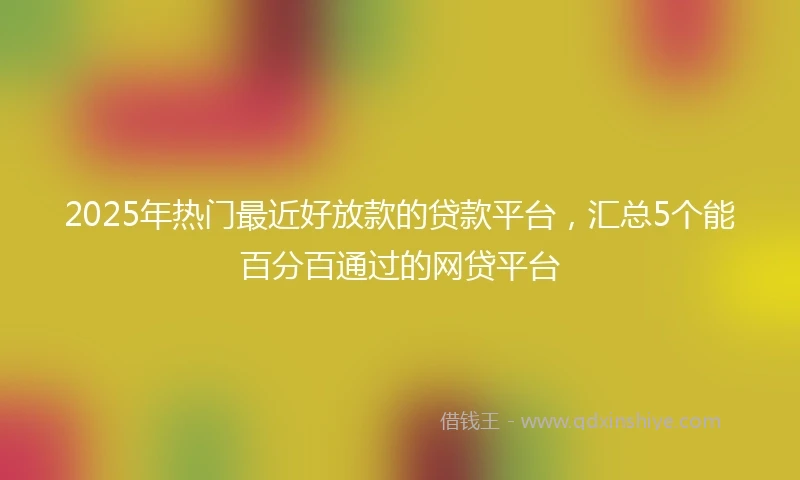 2025年热门最近好放款的贷款平台，汇总5个能百分百通过的网贷平台