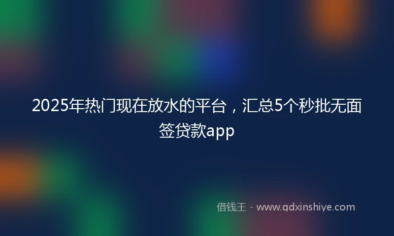 2025年热门现在放水的平台，汇总5个秒批无面签贷款app