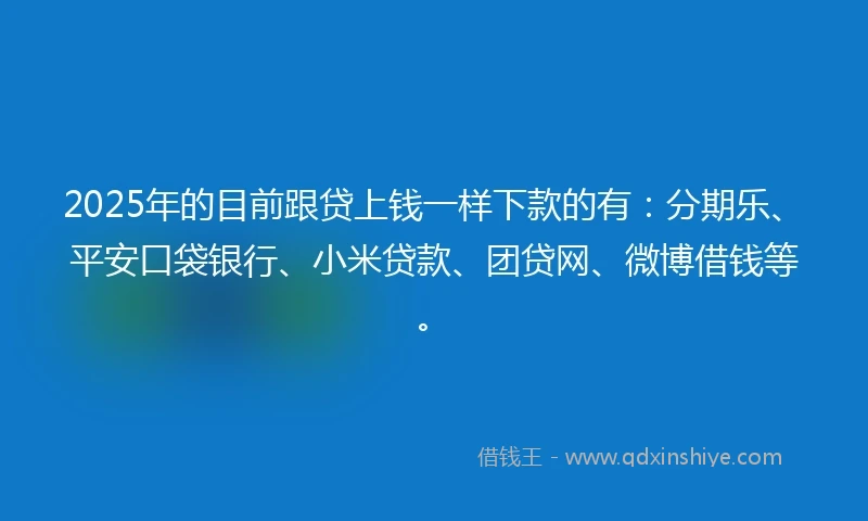 2025年的目前跟贷上钱一样下款的有：分期乐、平安口袋银行、小米贷款、团贷网、微博借钱等。
