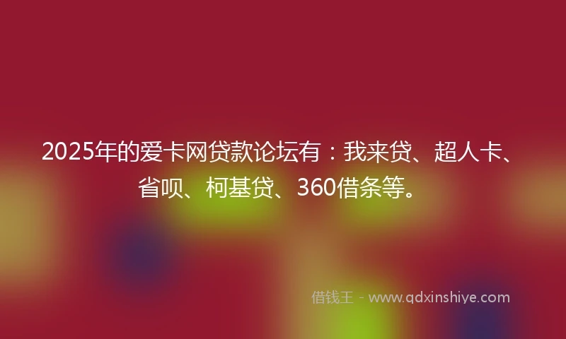 2025年的爱卡网贷款论坛有：我来贷、超人卡、省呗、柯基贷、360借条等。