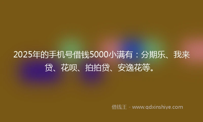 2025年的手机号借钱5000小满有：分期乐、我来贷、花呗、拍拍贷、安逸花等。