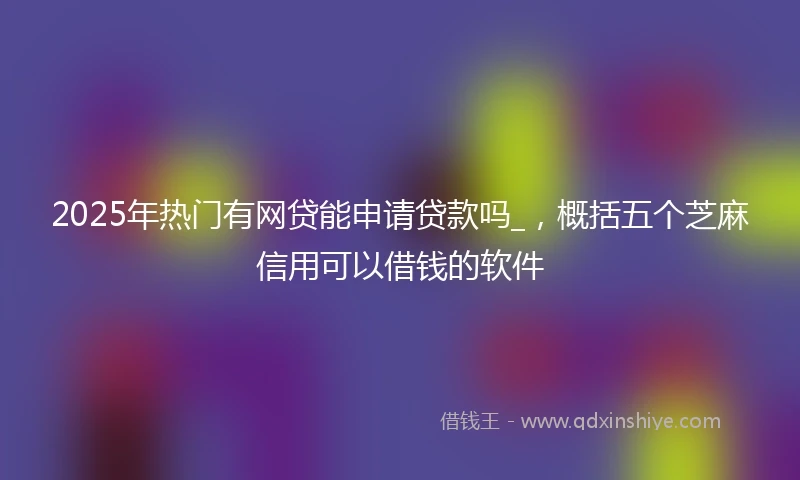 2025年热门有网贷能申请贷款吗_，概括五个芝麻信用可以借钱的软件