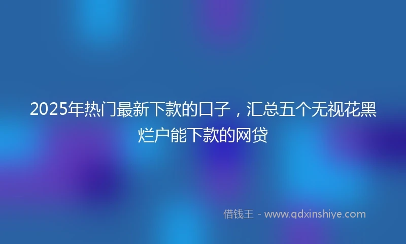 2025年热门最新下款的口子，汇总五个无视花黑烂户能下款的网贷