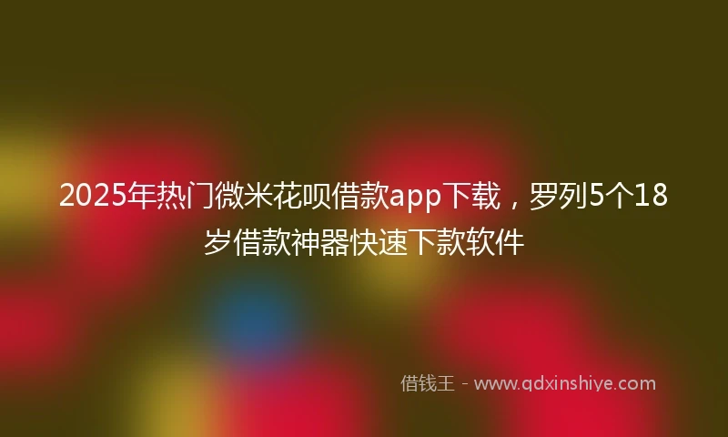 2025年热门微米花呗借款app下载，罗列5个18岁借款神器快速下款软件