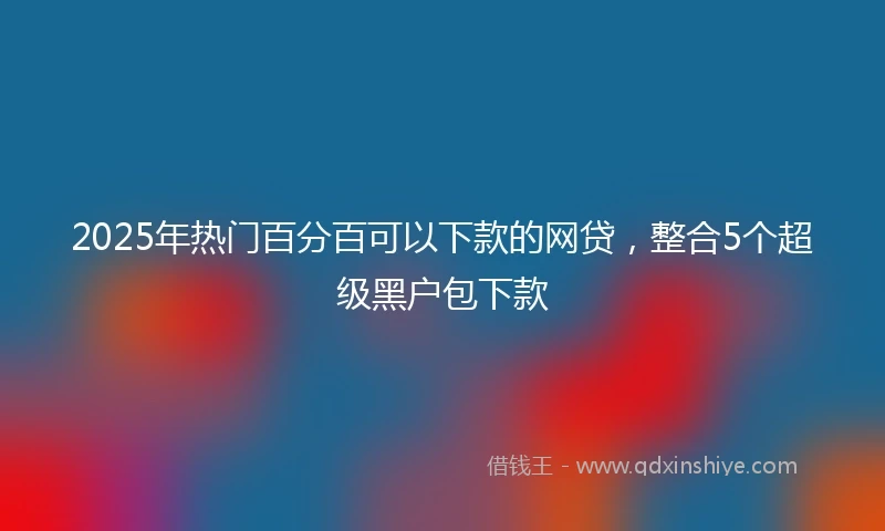 2025年热门百分百可以下款的网贷，整合5个超级黑户包下款