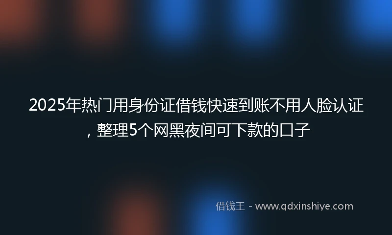 2025年热门用身份证借钱快速到账不用人脸认证，整理5个网黑夜间可下款的口子