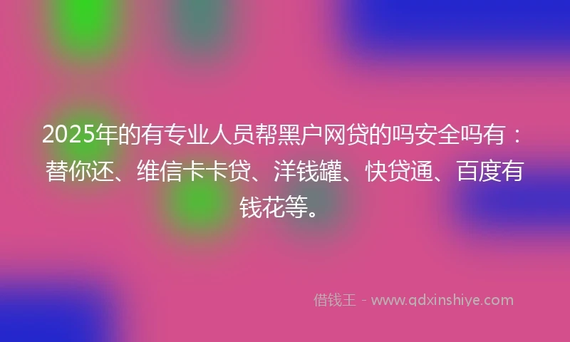 2025年的有专业人员帮黑户网贷的吗安全吗有：替你还、维信卡卡贷、洋钱罐、快贷通、百度有钱花等。