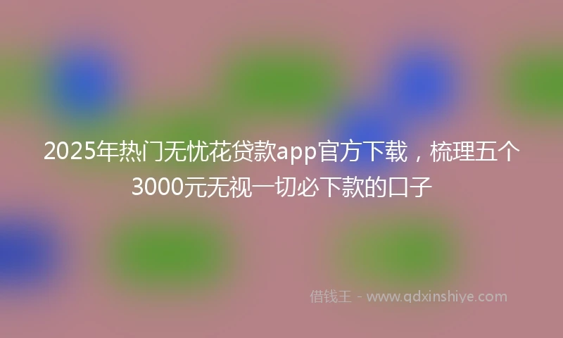 2025年热门无忧花贷款app官方下载，梳理五个3000元无视一切必下款的口子