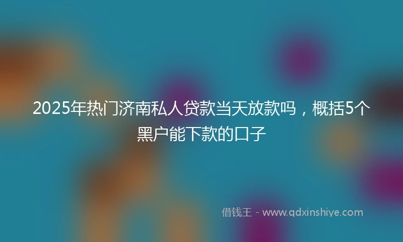 2025年热门济南私人贷款当天放款吗,概括5个黑户能下款的口子