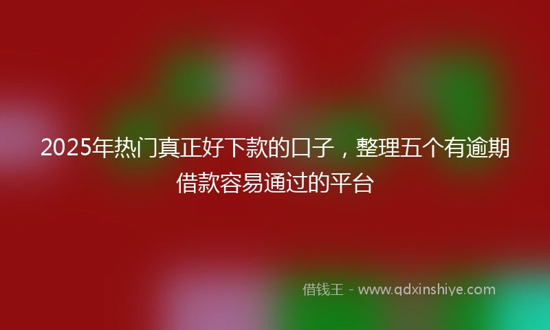 2025年热门真正好下款的口子，整理五个有逾期借款容易通过的平台