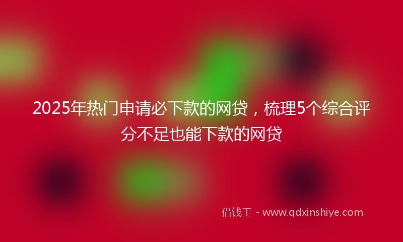 2025年热门申请必下款的网贷，梳理5个综合评分不足也能下款的网贷