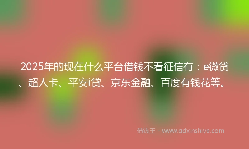 2025年的现在什么平台借钱不看征信有：e微贷、超人卡、平安i贷、京东金融、百度有钱花等。