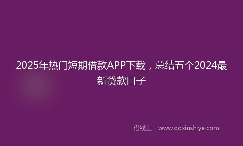2025年热门短期借款APP下载，总结五个2024最新贷款口子