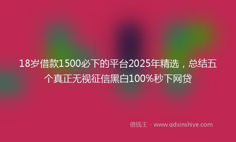 18岁借款1500必下的平台2025年精选，总结五个真正无视征信黑白100%秒下网贷