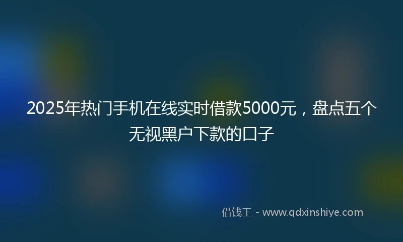 2025年热门手机在线实时借款5000元，盘点五个无视黑户下款的口子