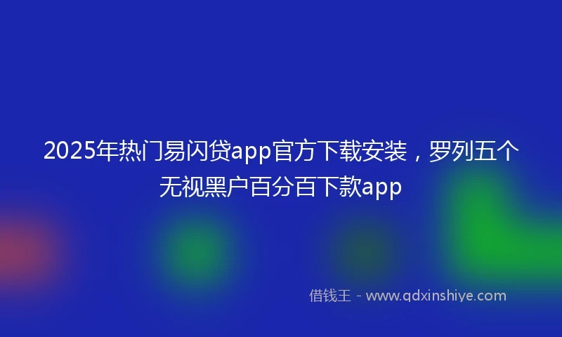 2025年热门易闪贷app官方下载安装，罗列五个无视黑户百分百下款app