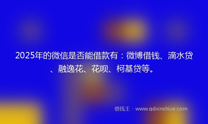 2025年的微信是否能借款有：微博借钱、滴水贷、融逸花、花呗、柯基贷等。