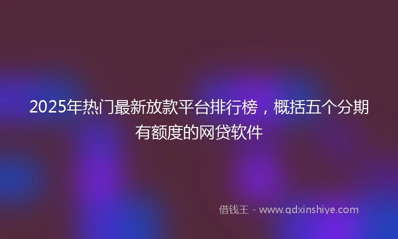 2025年热门最新放款平台排行榜，概括五个分期有额度的网贷软件