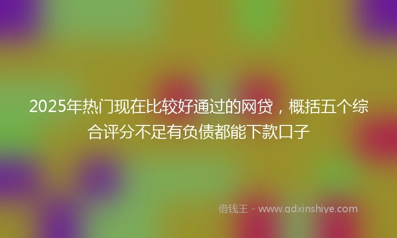 2025年热门现在比较好通过的网贷，概括五个综合评分不足有负债都能下款口子