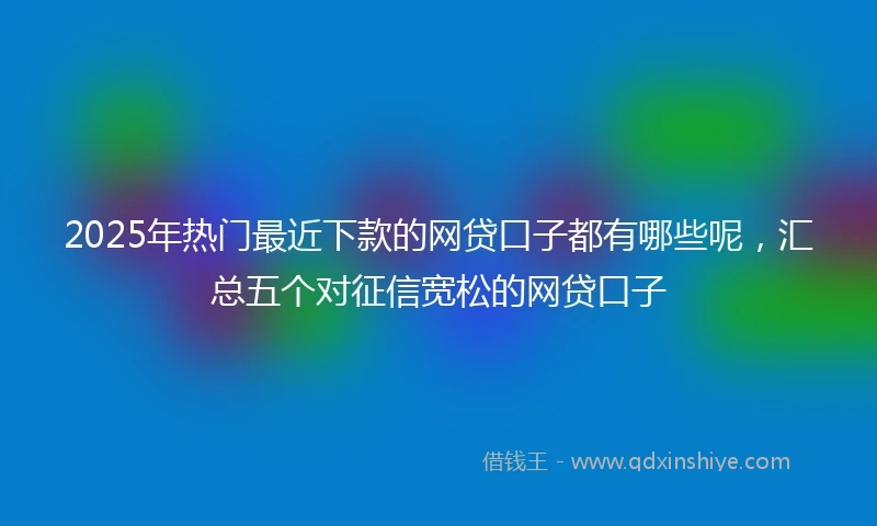 2025年热门最近下款的网贷口子都有哪些呢，汇总五个对征信宽松的网贷口子