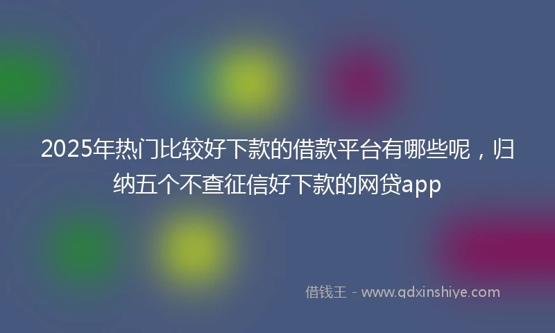 2025年热门比较好下款的借款平台有哪些呢，归纳五个不查征信好下款的网贷app