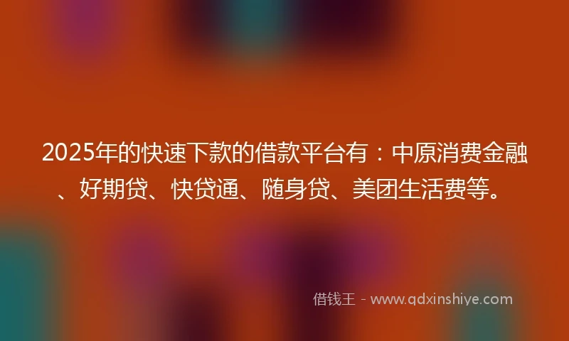 2025年的快速下款的借款平台有：中原消费金融、好期贷、快贷通、随身贷、美团生活费等。