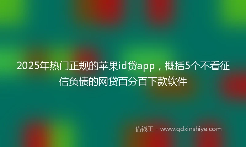2025年热门正规的苹果id贷app，概括5个不看征信负债的网贷百分百下款软件