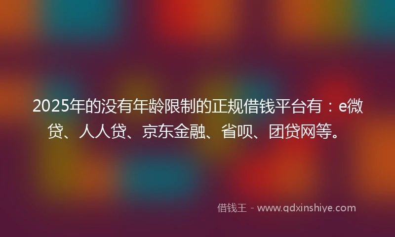 2025年的没有年龄限制的正规借钱平台有：e微贷、人人贷、京东金融、省呗、团贷网等。