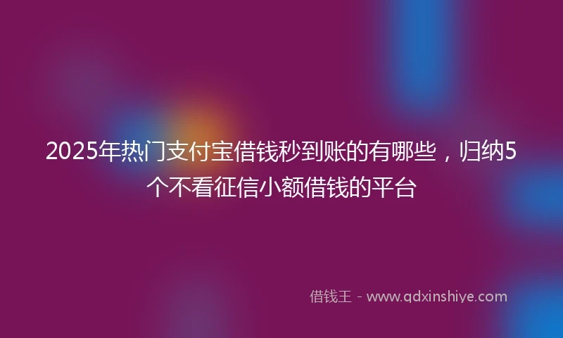 2025年热门支付宝借钱秒到账的有哪些，归纳5个不看征信小额借钱的平台