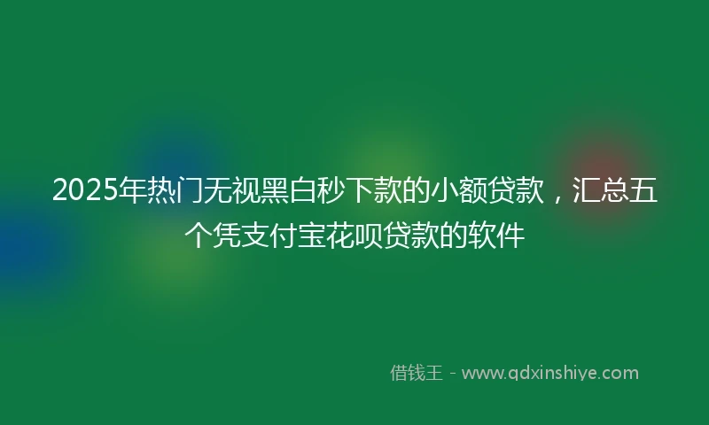 2025年热门无视黑白秒下款的小额贷款，汇总五个凭支付宝花呗贷款的软件