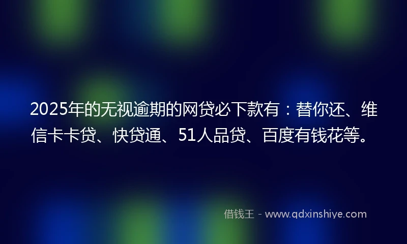 2025年的无视逾期的网贷必下款有：替你还、维信卡卡贷、快贷通、51人品贷、百度有钱花等。