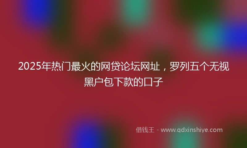 2025年热门最火的网贷论坛网址，罗列五个无视黑户包下款的口子