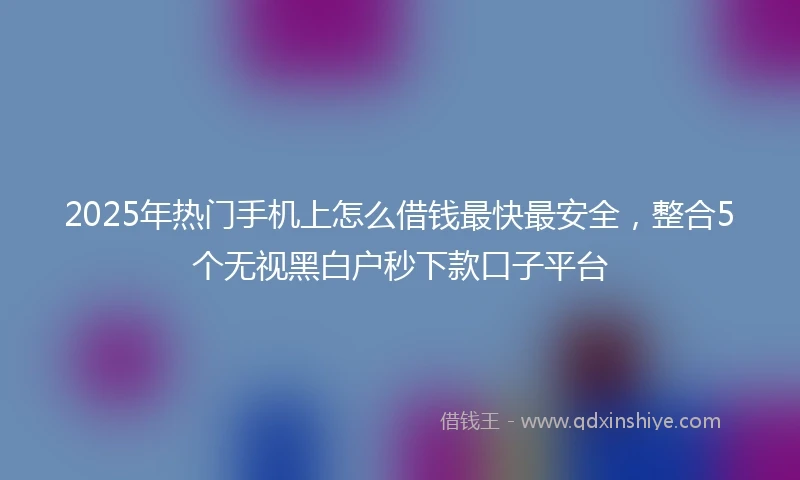 2025年热门手机上怎么借钱最快最安全，整合5个无视黑白户秒下款口子平台