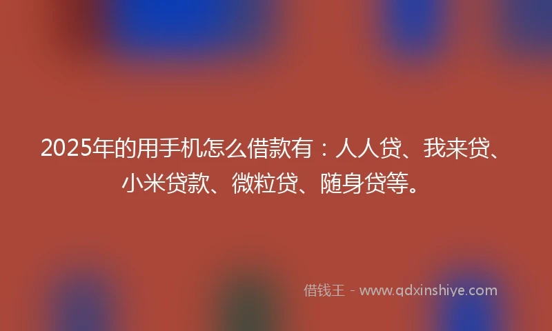 2025年的用手机怎么借款有：人人贷、我来贷、小米贷款、微粒贷、随身贷等。