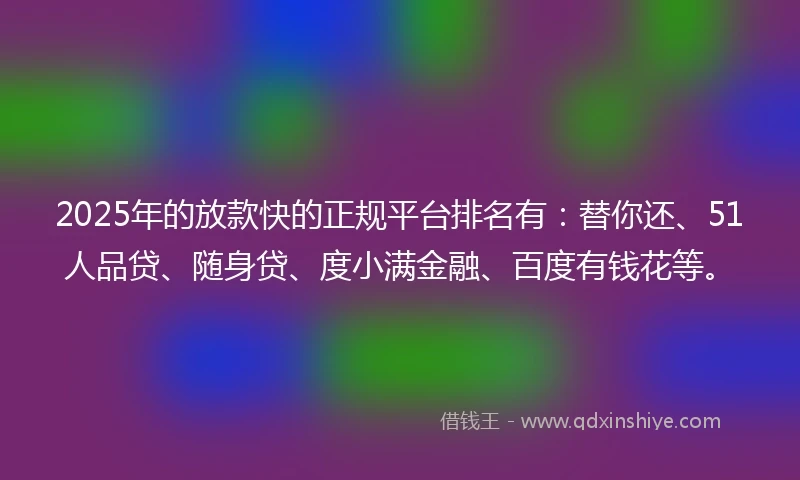 2025年的放款快的正规平台排名有：替你还、51人品贷、随身贷、度小满金融、百度有钱花等。