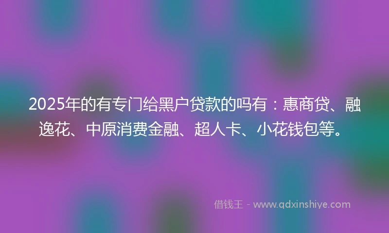 2025年的有专门给黑户贷款的吗有：惠商贷、融逸花、中原消费金融、超人卡、小花钱包等。