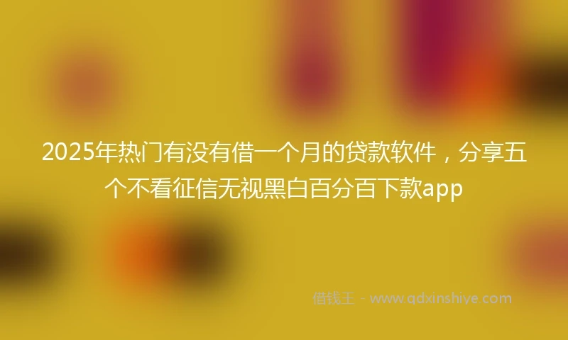 2025年热门有没有借一个月的贷款软件，分享五个不看征信无视黑白百分百下款app