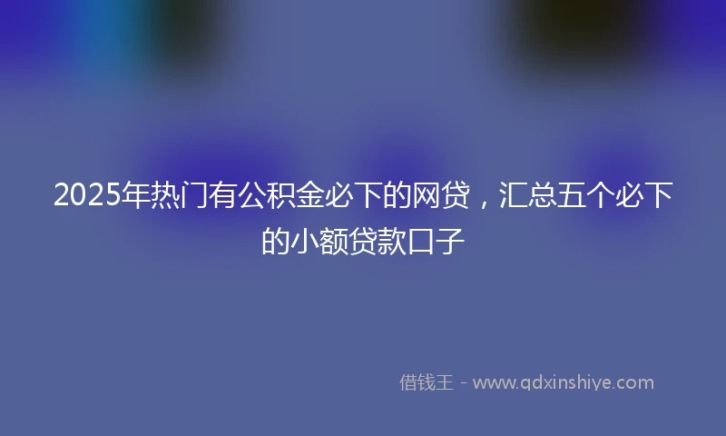 2025年热门有公积金必下的网贷，汇总五个必下的小额贷款口子