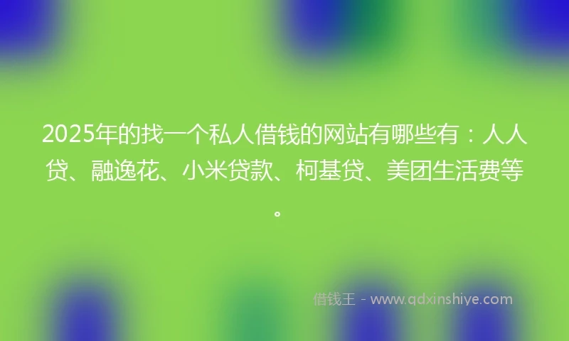 2025年的找一个私人借钱的网站有哪些有：人人贷、融逸花、小米贷款、柯基贷、美团生活费等。