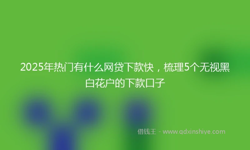 2025年热门有什么网贷下款快，梳理5个无视黑白花户的下款口子
