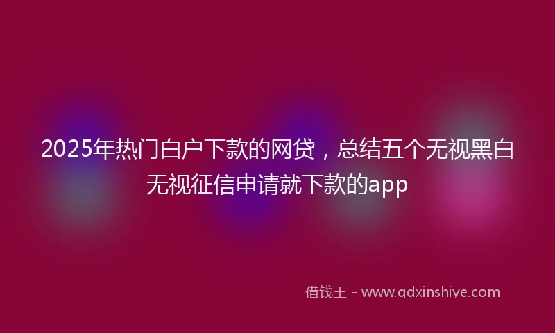 2025年热门白户下款的网贷，总结五个无视黑白无视征信申请就下款的app
